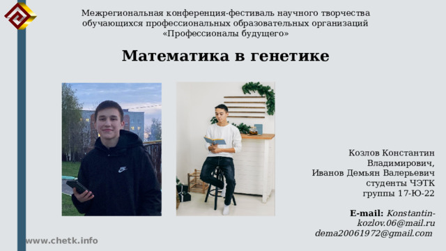 Межрегиональная конференция-фестиваль научного творчества обучающихся профессиональных образовательных организаций «Профессионалы будущего» Математика в генетике Козлов Константин Владимирович, Иванов Демьян Валерьевич студенты ЧЭТК  группы 17-Ю-22 E-mail:  Konstantin-kozlov.06@mail.ru dema20061972@gmail.com www.chetk.info 