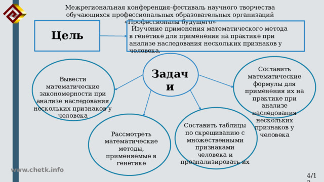 Межрегиональная конференция-фестиваль научного творчества обучающихся профессиональных образовательных организаций «Профессионалы будущего»  Изучение применения математического метода в генетике для применения на практике при анализе наследования нескольких признаков у человека. Цель Составить математические формулы для применения их на практике при анализе наследования нескольких признаков у человека Задачи Вывести математические закономерности при анализе наследования нескольких признаков у человека Составить таблицы по скрещиванию с множественными признаками человека и проанализировать их Рассмотреть математические методы, применяемые в генетике www.chetk.info 4/12 