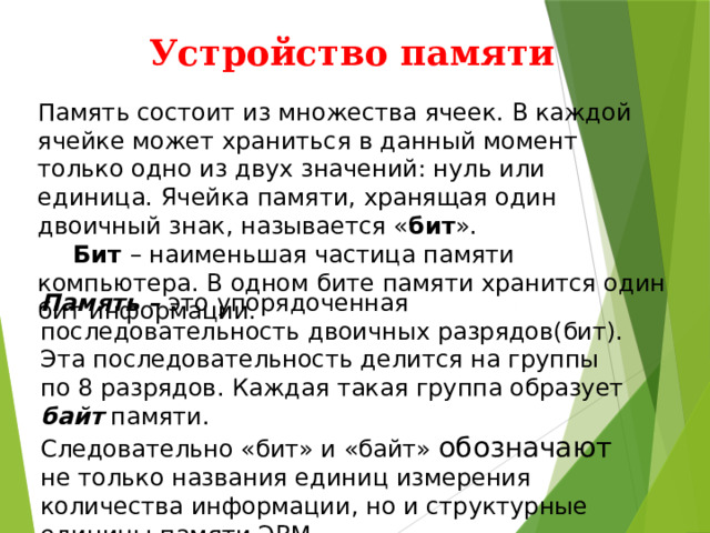 Устройство памяти Память состоит из множества ячеек. В каждой ячейке может храниться в данный момент только одно из двух значений: нуль или единица. Ячейка памяти, хранящая один двоичный знак, называется « бит ».  Бит – наименьшая частица памяти компьютера. В одном бите памяти хранится один бит информации. Память – это упорядоченная последовательность двоичных разрядов(бит). Эта последовательность делится на группы по 8 разрядов. Каждая такая группа образует байт памяти. Следовательно «бит» и «байт» обозначают не только названия единиц измерения количества информации, но и структурные единицы памяти ЭВМ . 