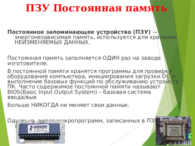 ПЗУ Постоянная память Постоянное запоминающее устройство (ПЗУ) — энергонезависимая память, используется для хранения НЕИЗМЕНЯЕМЫХ ДАННЫХ. Постоянная память заполняется ОДИН раз на заводе изготовителе. В постоянной памяти хранятся программы для проверки оборудования компьютера, инициирования загрузки ОС и выполнение базовых функций по обслуживанию устройств ПК. Часто содержимое постоянной памяти называют BIOS(Basic Input Output System) – базовая система ввода/выв Больше НИКОГДА не меняет свои данные. Одним из видов микропрограмм, записанных в ПЗУ, является BIOS. 