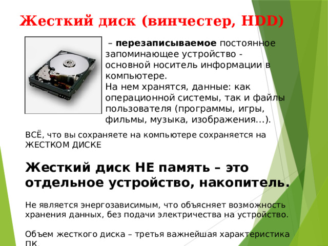 Жесткий диск (винчестер, HDD)   – перезаписываемое постоянное запоминающее устройство - основной носитель информации в компьютере. На нем хранятся, данные: как операционной системы, так и файлы пользователя (программы, игры, фильмы, музыка, изображения…). ВСЁ, что вы сохраняете на компьютере сохраняется на ЖЕСТКОМ ДИСКЕ Жесткий диск НЕ память – это отдельное устройство, накопитель. Не является энергозависимым, что объясняет возможность хранения данных, без подачи электричества на устройство. Объем жесткого диска – третья важнейшая характеристика ПК. 
