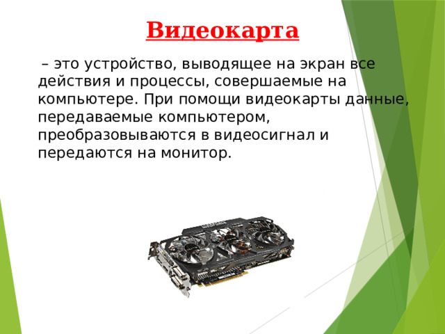 Видеокарта   – это устройство, выводящее на экран все действия и процессы, совершаемые на компьютере. При помощи видеокарты данные, передаваемые компьютером, преобразовываются в видеосигнал и передаются на монитор. 