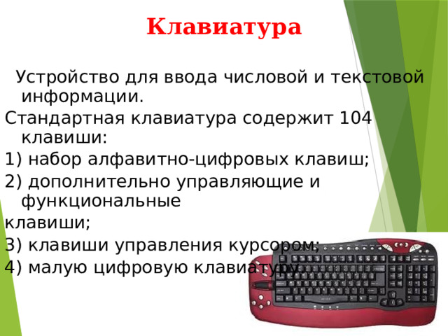 Клавиатура  Устройство для ввода числовой и текстовой информации. Стандартная клавиатура содержит 104 клавиши: 1) набор алфавитно-цифровых клавиш; 2) дополнительно управляющие и функциональные клавиши; 3) клавиши управления курсором; 4) малую цифровую клавиатуру. 
