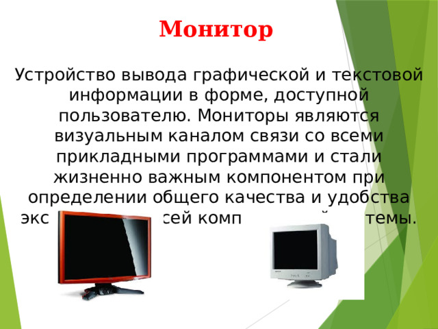 Монитор Устройство вывода графической и текстовой информации в форме, доступной пользователю. Мониторы являются визуальным каналом связи со всеми прикладными программами и стали жизненно важным компонентом при определении общего качества и удобства эксплуатации всей компьютерной системы. 