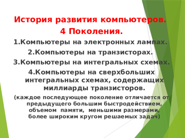   История развития компьютеров. 4 Поколения. 1.Компьютеры на электронных лампах. 2.Компьютеры на транзисторах. 3.Компьютеры на интегральных схемах. 4.Компьютеры на сверхбольших интегральных схемах, содержащих миллиарды транзисторов. (каждое последующее поколение отличается от предыдущего большим быстродействием, объемом памяти, меньшими размерами, более широким кругом решаемых задач) 