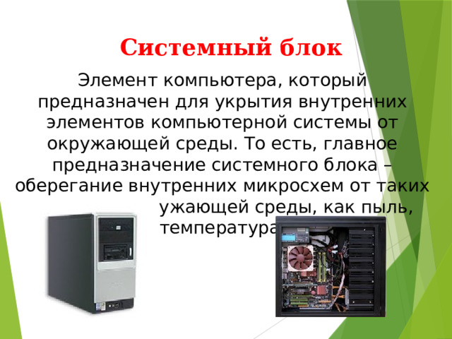 Системный блок Элемент компьютера, который предназначен для укрытия внутренних элементов компьютерной системы от окружающей среды. То есть, главное предназначение системного блока – оберегание внутренних микросхем от таких факторов окружающей среды, как пыль, температура. 