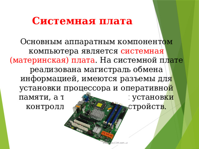 Системная плата Основным аппаратным компонентом компьютера является системная (материнская) плата . На системной плате реализована магистраль обмена информацией, имеются разъемы для установки процессора и оперативной памяти, а также слоты для установки контроллеров внешних устройств. 