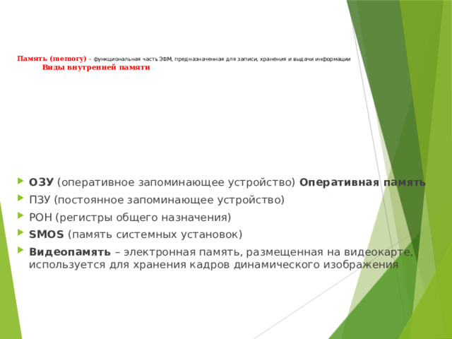 Память (memory) – функциональная часть ЭВМ, предназначенная для записи, хранения и выдачи информации   Виды внутренней памяти ОЗУ (оперативное запоминающее устройство) Оперативная память ПЗУ (постоянное запоминающее устройство) РОН (регистры общего назначения) SMOS (память системных установок) Видеопамять – электронная память, размещенная на видеокарте, используется для хранения кадров динамического изображения  