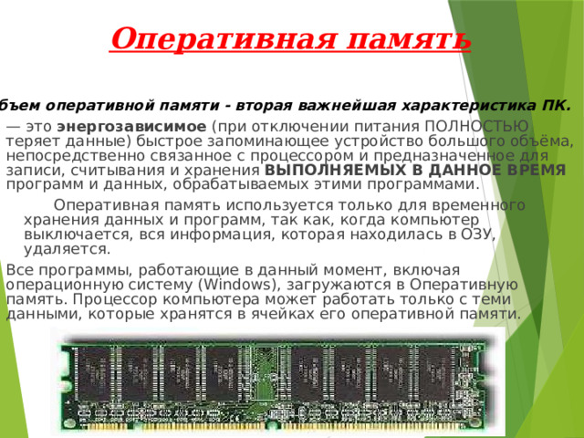 Оперативная память Объем оперативной памяти - вторая важнейшая характеристика ПК. — это энергозависимое (при отключении питания ПОЛНОСТЬЮ теряет данные) быстрое запоминающее устройство большого объёма, непосредственно связанное с процессором и предназначенное для записи, считывания и хранения ВЫПОЛНЯЕМЫХ В ДАННОЕ ВРЕМЯ программ и данных, обрабатываемых этими программами.  Оперативная память используется только для временного хранения данных и программ, так как, когда компьютер выключается, вся информация, которая находилась в ОЗУ, удаляется. Все программы, работающие в данный момент, включая операционную систему (Windows), загружаются в Оперативную память. Процессор компьютера может работать только с теми данными, которые хранятся в ячейках его оперативной памяти. 