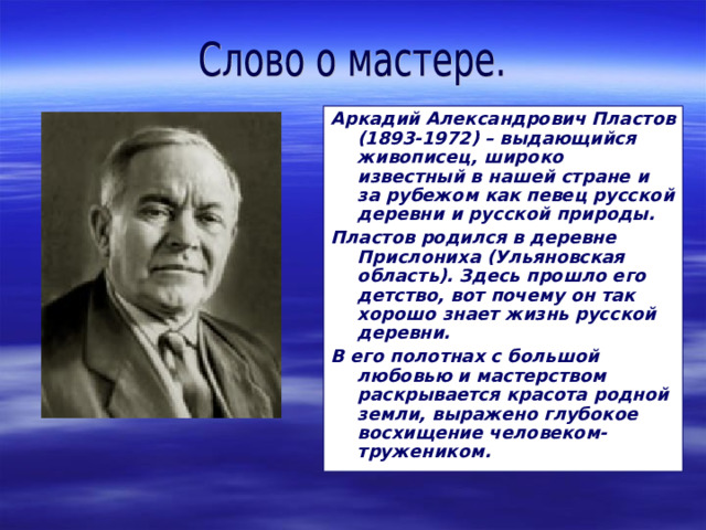 Аркадий Александрович Пластов (1893-1972) – выдающийся живописец, широко известный в нашей стране и за рубежом как певец русской деревни и русской природы. Пластов родился в деревне Прислониха (Ульяновская область). Здесь прошло его детство, вот почему он так хорошо знает жизнь русской деревни. В его полотнах с большой любовью и мастерством раскрывается красота родной земли, выражено глубокое восхищение человеком-тружеником.  
