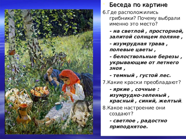 Беседа по картине 6.Где расположились грибники? Почему выбрали именно это место?  - на светлой , просторной, залитой солнцем поляне ,  - изумрудная трава , полевые цветы ,  - белоствольные березы , укрывающие от летнего зноя ,  - темный , густой лес. 7.Какие краски преобладают?  - яркие , сочные : изумрудно-зеленый , красный , синий, желтый . 8.Какое настроение они создают?  - светлое , радостно приподнятое. 