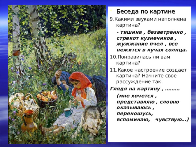 Беседа по картине 9.Какими звуками наполнена картина?  - тишина , безветренно , стрекот кузнечиков , жужжание пчел , все нежится в лучах солнца. 10.Понравилась ли вам картина? 11.Какое настроение создает картина? Начните свое рассуждение так: Глядя на картину , ………  (мне хочется , представляю , словно оказываюсь , переношусь, вспоминаю, чувствую…) 
