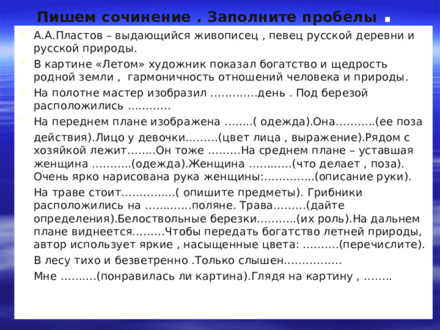Пишем сочинение . Заполните пробелы . А.А.Пластов – выдающийся живописец , певец русской деревни и русской природы. В картине «Летом» художник показал богатство и щедрость родной земли , гармоничность отношений человека и природы. На полотне мастер изобразил ………….день . Под березой расположились ………… На переднем плане изображена ……..( одежда).Она………..(ее поза  действия).Лицо у девочки………(цвет лица , выражение).Рядом с хозяйкой лежит……..Он тоже ………На среднем плане – уставшая женщина ………..(одежда).Женщина …………(что делает , поза). Очень ярко нарисована рука женщины:…………..(описание руки).  На траве стоит……………( опишите предметы). Грибники расположились на ………….поляне. Трава………(дайте определения).Белоствольные березки………..(их роль).На дальнем плане виднеется………Чтобы передать богатство летней природы, автор использует яркие , насыщенные цвета: ……….(перечислите).  В лесу тихо и безветренно .Только слышен…………….  Мне ……….(понравилась ли картина).Глядя на картину , …….. 