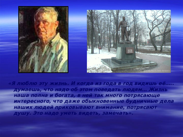 «Я люблю эту жизнь. И когда из года в год видишь её….. думаешь, что надо об этом поведать людям… Жизнь наша полна и богата, в ней так много потрясающе интересного, что даже обыкновенные будничные дела наших людей приковывают внимание, потрясают душу. Это надо уметь видеть, замечать». 