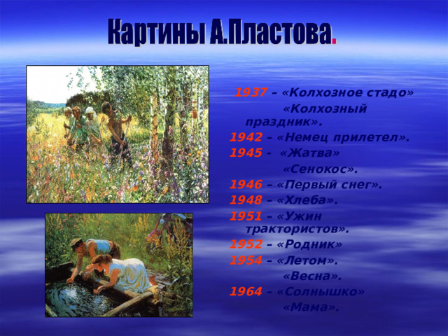  1937 –  «Колхозное стадо»  «Колхозный праздник». 1942 – «Немец прилетел». 1945 - «Жатва»  «Сенокос». 1946 – «Первый снег». 1948 – «Хлеба». 1951 – «Ужин трактористов». 1952 – «Родник» 1954 – «Летом».  «Весна». 1964 – «Солнышко»  «Мама». 