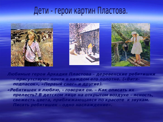 Любимые герои Аркадия Пластова – деревенские ребятишки – присутствуют почти в каждом его полотне. («Витя-подпасок», «Первый снег» и другие ) . «Ребятишек я люблю, - говорил он. – Как описать их прелесть? В детском лице на открытом воздухе – ясность, свежесть цвета, приближающаяся по красоте к звукам. Писать ребятишек – одно наслаждение». 