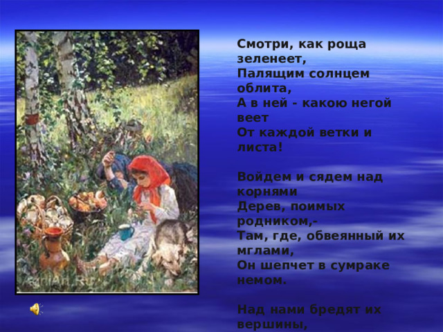 Смотри, как роща зеленеет,   Палящим солнцем облита,   А в ней - какою негой веет   От каждой ветки и листа!    Войдем и сядем над корнями   Дерев, поимых родником,-   Там, где, обвеянный их мглами,   Он шепчет в сумраке немом.    Над нами бредят их вершины,   В полдневный зной погружены,   И лишь порою крик орлиный   До нас доходит с вышины.. .   Ф.И.Тютчев 