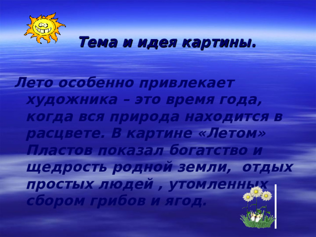     Тема и идея картины.  Лето особенно привлекает художника – это время года, когда вся природа находится в расцвете. В картине «Летом» Пластов показал богатство и щедрость родной земли, отдых простых людей , утомленных сбором грибов и ягод. 