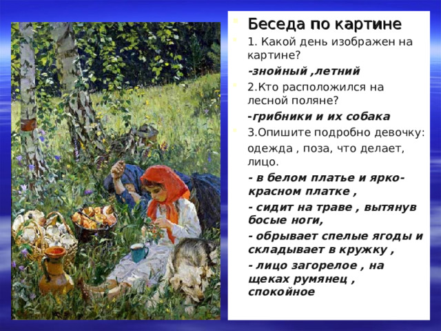Беседа по картине 1. Какой день изображен на картине?  -знойный ,летний 2.Кто расположился на лесной поляне?  - грибники и их собака 3.Опишите подробно девочку:  одежда , поза, что делает, лицо.  - в белом платье и ярко-красном платке ,  - сидит на траве , вытянув  босые ноги,  - обрывает спелые ягоды и складывает в кружку ,  - лицо загорелое , на щеках румянец , спокойное . 4. 