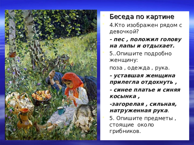 Беседа по картине 4.Кто изображен рядом с девочкой?  - пес , положил голову на лапы и отдыхает. 5..Опишите подробно женщину:  поза , одежда , рука.  - уставшая женщина прилегла отдохнуть ,  - синее платье и синяя косынка ,  -загорелая , сильная, натруженная рука . 5. Опишите предметы , стоящие около грибников.  