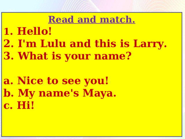 Read and match. 1 . Hello! 2. I'm Lulu and this is Larry. 3. What is your name?  a. Nice to see you! b. My name's Maya. c. Hi! 