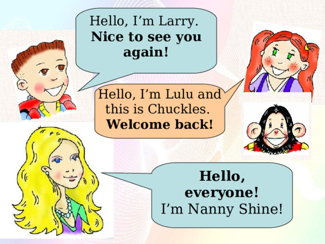 Hello, I’m Larry.  Nice to see you again! Hello, I’m Lulu and this is Chuckles.  Welcome back! Hello, everyone! I’m Nanny Shine! 