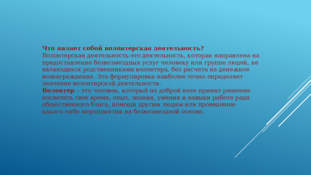 Что являет собой волонтерская деятельность? Волонтерская деятельность-это деятельность, которая направлена на предоставление безвозмездных услуг человеку или группе людей, не являющихся родственниками волонтера, без расчета на денежное вознаграждение. Эта формулировка наиболее точно определяет значение волонтерской деятельности. Волонтер – это человек, который по доброй воле принял решение посвятить свое время, опыт, знания, умения и навыки работе ради общественного блага, помощи другим людям или проведению какого-либо мероприятия на безвозмездной основе. 