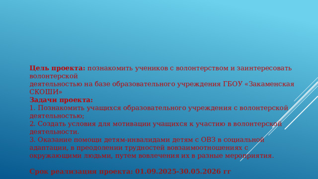 Цель проекта: познакомить учеников с волонтерством и заинтересовать волонтерской деятельностью на базе образовательного учреждения ГБОУ «Закаменская СКОШИ» Задачи проекта: 1. Познакомить учащихся образовательного учреждения с волонтерской деятельностью; 2. Создать условия для мотивации учащихся к участию в волонтерской деятельности. 3. Оказание помощи детям-инвалидами детям с ОВЗ в социальной адаптации, в преодолении трудностей вовзаимоотношениях с окружающими людьми, путем вовлечения их в разные мероприятия.  Срок реализация проекта: 01.09.2025-30.05.2026 гг 