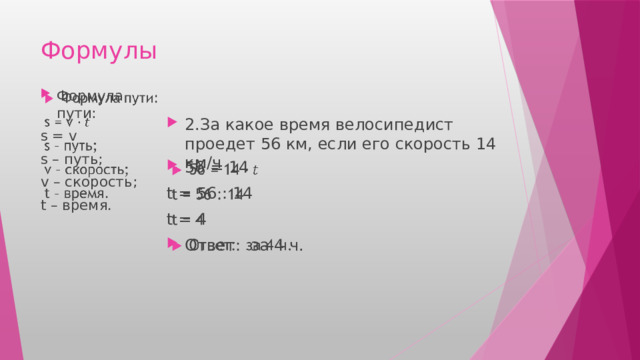 Формулы Формула пути:   s = v s – путь; v – скорость; t – время. 2.За какое время велосипедист проедет 56 км, если его скорость 14 км/ч 56 = 14   t = 56 : 14 t = 4 Ответ: за 4 ч. 