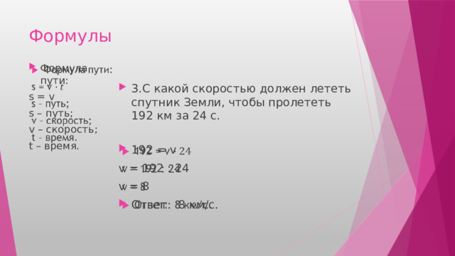 Формулы Формула пути:   s = v s – путь; v – скорость; t – время. 3.С какой скоростью должен лететь спутник Земли, чтобы пролететь 192 км за 24 с. 192 = v   v = 192 : 24 v = 8 Ответ: 8 км/с. 