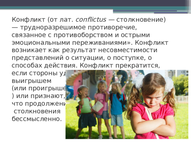 Конфликт (от лат. сопflictus — столкновение) — трудноразрешимое противоречие, связанное с противоборством и острыми эмоциональными переживаниями». Конфликт возникает как результат несовместимости представлений о ситуации, о поступке, о способах действия. Конфликт прекратится, если стороны удовлетворены выигрышем (или проигрышем ) или признают, что продолжение  столкновения бессмысленно. 