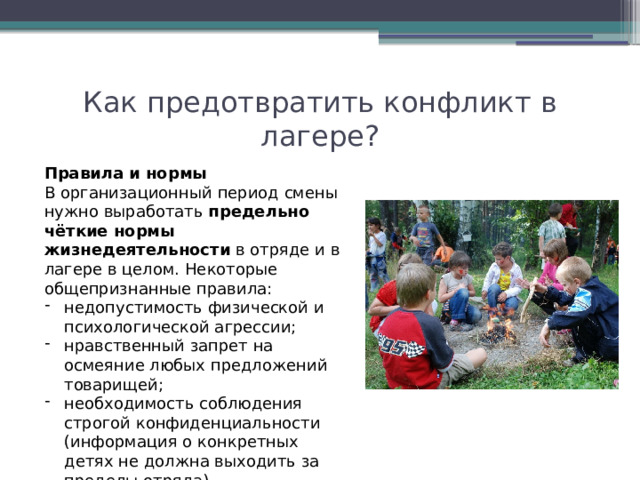 Как предотвратить конфликт в лагере? Правила и нормы В организационный период смены нужно выработать  предельно чёткие нормы жизнедеятельности  в отряде и в лагере в целом. Некоторые общепризнанные правила:  недопустимость физической и психологической агрессии; нравственный запрет на осмеяние любых предложений товарищей; необходимость соблюдения строгой конфиденциальности (информация о конкретных детях не должна выходить за пределы отряда). 