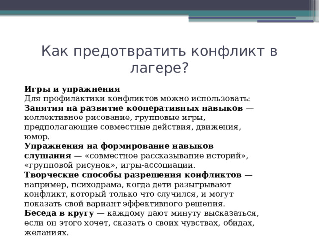 Как предотвратить конфликт в лагере? Игры и упражнения Для профилактики конфликтов можно использовать: Занятия на развитие кооперативных навыков  — коллективное рисование, групповые игры, предполагающие совместные действия, движения, юмор. Упражнения на формирование навыков слушания  — «совместное рассказывание историй», «групповой рисунок», игры-ассоциации. Творческие способы разрешения конфликтов  — например, психодрама, когда дети разыгрывают конфликт, который только что случился, и могут показать свой вариант эффективного решения. Беседа в кругу  — каждому дают минуту высказаться, если он этого хочет, сказать о своих чувствах, обидах, желаниях. 