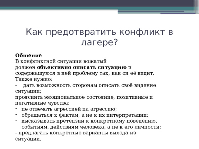 Как предотвратить конфликт в лагере? Общение В конфликтной ситуации вожатый должен  объективно описать ситуацию  и содержащуюся в ней проблему так, как он её видит. Также нужно: - дать возможность сторонам описать своё видение ситуации; прояснить эмоциональное состояние, позитивные и негативные чувства; не отвечать агрессией на агрессию; обращаться к фактам, а не к их интерпретации; высказывать претензии к конкретному поведению, событиям, действиям человека, а не к его личности; - предлагать конкретные варианты выхода из ситуации. 