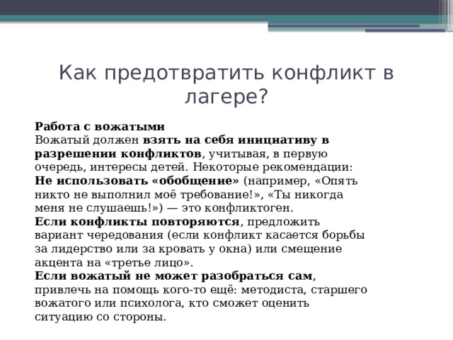 Как предотвратить конфликт в лагере? Работа с вожатыми Вожатый должен  взять на себя инициативу в разрешении конфликтов , учитывая, в первую очередь, интересы детей. Некоторые рекомендации:  Не использовать «обобщение»  (например, «Опять никто не выполнил моё требование!», «Ты никогда меня не слушаешь!») — это конфликтоген. Если конфликты повторяются , предложить вариант чередования (если конфликт касается борьбы за лидерство или за кровать у окна) или смещение акцента на «третье лицо». Если вожатый не может разобраться сам , привлечь на помощь кого-то ещё: методиста, старшего вожатого или психолога, кто сможет оценить ситуацию со стороны. 