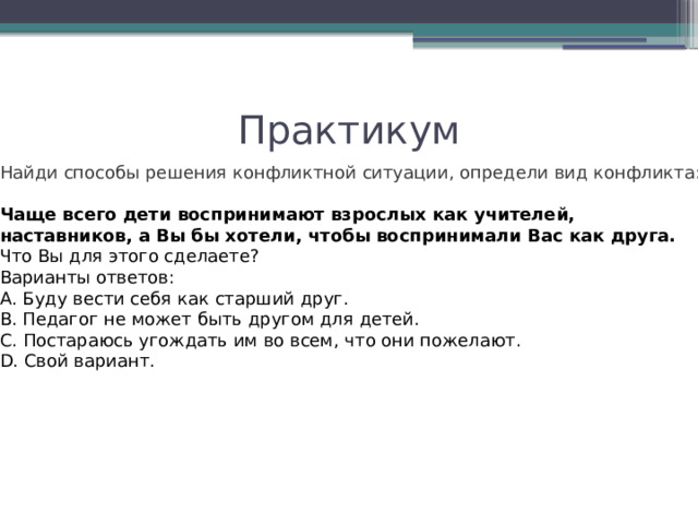 Практикум Найди способы решения конфликтной ситуации, определи вид конфликта: Чаще всего дети воспринимают взрослых как учителей, наставников, а Вы бы хотели, чтобы воспринимали Вас как друга. Что Вы для этого сделаете? Варианты ответов: А. Буду вести себя как старший друг. В. Педагог не может быть другом для детей. С. Постараюсь угождать им во всем, что они пожелают. D. Свой вариант. 