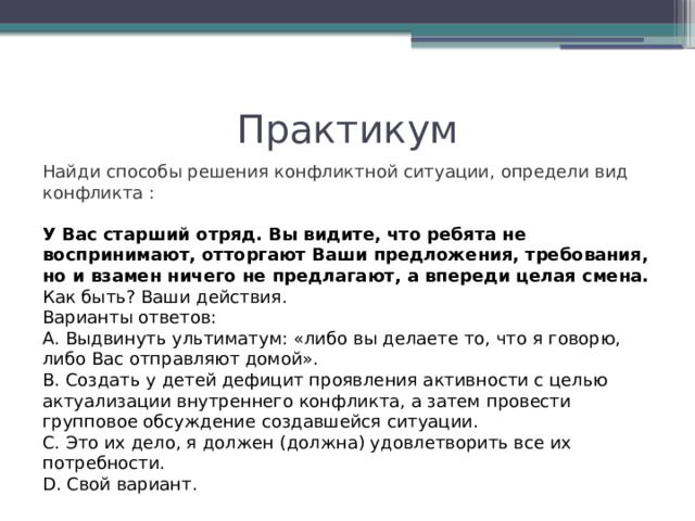 Практикум Найди способы решения конфликтной ситуации, определи вид конфликта : У Вас старший отряд. Вы видите, что ребята не воспринимают, отторгают Ваши предложения, требования, но и взамен ничего не предлагают, а впереди целая смена. Как быть? Ваши действия. Варианты ответов: А. Выдвинуть ультиматум: «либо вы делаете то, что я говорю, либо Вас отправляют домой». В. Создать у детей дефицит проявления активности с целью актуализации внутреннего конфликта, а затем провести групповое обсуждение создавшейся ситуации. С. Это их дело, я должен (должна) удовлетворить все их потребности. D. Свой вариант. 