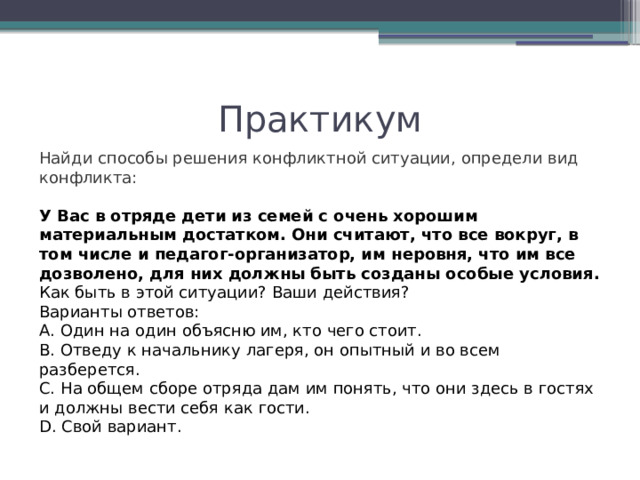 Практикум Найди способы решения конфликтной ситуации, определи вид конфликта: У Вас в отряде дети из семей с очень хорошим материальным достатком. Они считают,   что все вокруг, в том числе и педагог-организатор, им неровня, что им все дозволено, для них должны быть созданы особые условия. Как быть в этой ситуации? Ваши действия? Варианты ответов: А. Один на один объясню им, кто чего стоит. В. Отведу к начальнику лагеря, он опытный и во всем разберется. С. На общем сборе отряда дам им понять, что они здесь в гостях и должны вести себя как гости. D. Свой вариант. 