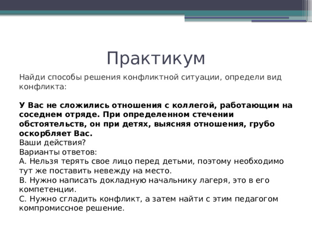 Практикум Найди способы решения конфликтной ситуации, определи вид конфликта: У Вас не сложились отношения с коллегой, работающим на соседнем отряде. При определенном стечении обстоятельств, он при детях, выясняя отношения, грубо оскорбляет Вас. Ваши действия? Варианты ответов: А. Нельзя терять свое лицо перед детьми, поэтому необходимо тут же поставить невежду на место. В. Нужно написать докладную начальнику лагеря, это в его компетенции. С. Нужно сгладить конфликт, а затем найти с этим педагогом компромиссное решение. 