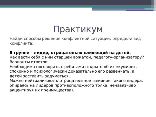 Практикум Найди способы решения конфликтной ситуации, определи вид конфликта: В группе – лидер, отрицательно влияющий на детей. Как вести себя с ним старшей вожатой, педагогу-организатору? Варианты ответов: Необходимо поговорить с ребятами открыто об их «кумире», спокойно и психологически доказательно его развенчать, а детей заставить задуматься. Можно нейтрализовать отрицательное  влияние такого лидера, опираясь на лидеров противоположного толка, ненавязчиво акцентируя их преимущества). 