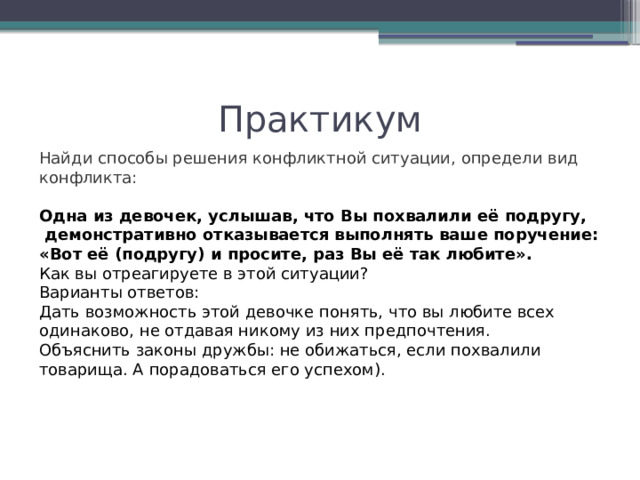 Практикум Найди способы решения конфликтной ситуации, определи вид конфликта: Одна из девочек, услышав, что Вы похвалили её подругу,  демонстративно отказывается выполнять ваше поручение: «Вот её (подругу) и просите, раз Вы её так любите». Как вы отреагируете в этой ситуации? Варианты ответов: Дать возможность этой девочке понять, что вы любите всех одинаково, не отдавая никому из них предпочтения. Объяснить законы дружбы: не обижаться, если похвалили товарища. А порадоваться его успехом). 