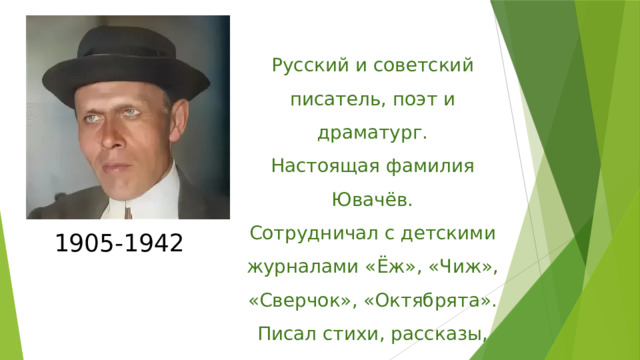 Русский и советский писатель, поэт и драматург. Настоящая фамилия Ювачёв. Сотрудничал с детскими журналами «Ёж», «Чиж», «Сверчок», «Октябрята». Писал стихи, рассказы, драмы 1905-1942 