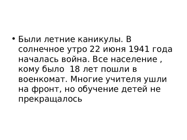 Были летние каникулы. В солнечное утро 22 июня 1941 года началась война. Все население , кому было 18 лет пошли в военкомат. Многие учителя ушли на фронт, но обучение детей не прекращалось   