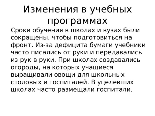 Изменения в учебных программах Сроки обучения в школах и вузах были сокращены, чтобы подготовиться на фронт. Из-за дефицита бумаги учебники часто писались от руки и передавались из рук в руки. При школах создавались огороды, на которых учащиеся выращивали овощи для школьных столовых и госпиталей. В уцелевших школах часто размещали госпитали. 