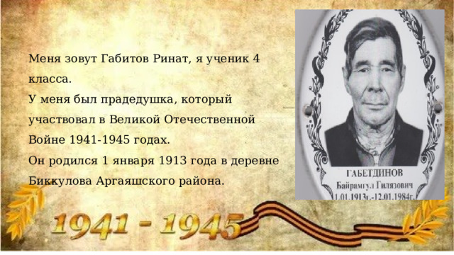 Меня зовут Габитов Ринат, я ученик 4 класса. У меня был прадедушка, который участвовал в Великой Отечественной Войне 1941-1945 годах. Он родился 1 января 1913 года в деревне Биккулова Аргаяшского района. 