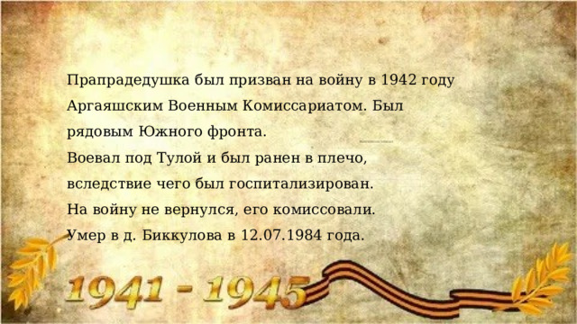 Прапрадедушка был призван на войну в 1942 году Аргаяшским Военным Комиссариатом. Был рядовым Южного фронта. Воевал под Тулой и был ранен в плечо, вследствие чего был госпитализирован. На войну не вернулся, его комиссовали. Умер в д. Биккулова в 12.07.1984 года. 