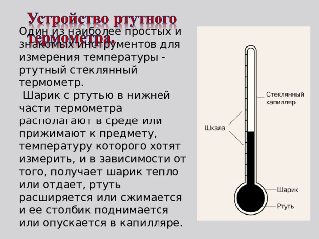   Один из наиболее простых и знакомых инструментов для измерения температуры - ртутный стеклянный термометр.  Шарик с ртутью в нижней части термометра располагают в среде или прижимают к предмету, температуру которого хотят измерить, и в зависимости от того, получает шарик тепло или отдает, ртуть расширяется или сжимается и ее столбик поднимается или опускается в капилляре. 