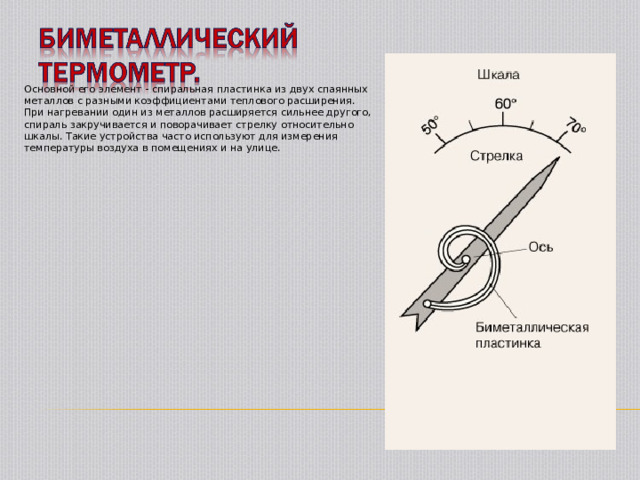 Основной его элемент - спиральная пластинка из двух спаянных металлов с разными коэффициентами теплового расширения. При нагревании один из металлов расширяется сильнее другого, спираль закручивается и поворачивает стрелку относительно шкалы. Такие устройства часто используют для измерения температуры воздуха в помещениях и на улице. 