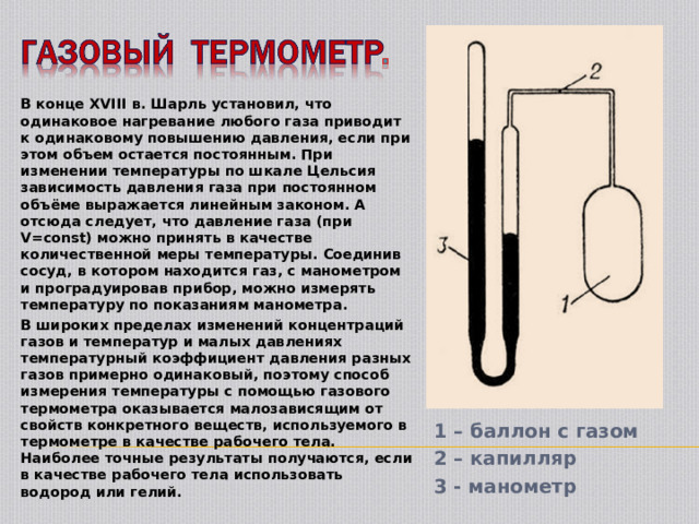 1 – баллон с газом 2 – капилляр 3 - манометр В конце XVIII в. Шарль установил, что одинаковое нагревание любого газа приводит к одинаковому повышению давления, если при этом объем остается постоянным. При изменении температуры по шкале Цельсия зависимость давления газа при постоянном объёме выражается линейным законом. А отсюда следует, что давление газа (при V=const) можно принять в качестве количественной меры температуры. Соединив сосуд, в котором находится газ, с манометром и проградуировав прибор, можно измерять температуру по показаниям манометра. В широких пределах изменений концентраций газов и температур и малых давлениях температурный коэффициент давления разных газов примерно одинаковый, поэтому способ измерения температуры с помощью газового термометра оказывается малозависящим от свойств конкретного веществ, используемого в термометре в качестве рабочего тела. Наиболее точные результаты получаются, если в качестве рабочего тела использовать водород или гелий.  