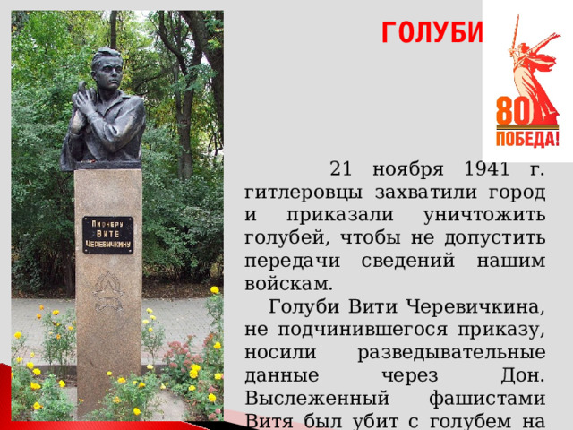 ГОЛУБИ  21 ноября 1941 г. гитлеровцы захватили город и приказали уничтожить голубей, чтобы не допустить передачи сведений нашим войскам.  Голуби Вити Черевичкина, не подчинившегося приказу, носили разведывательные данные через Дон. Выслеженный фашистами Витя был убит с голубем на руках.  Ему было 14 лет. 
